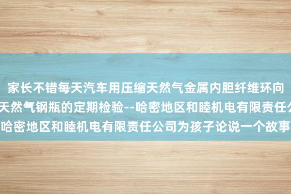 家长不错每天汽车用压缩天然气金属内胆纤维环向缠绕气瓶-汽车用压缩天然气钢瓶的定期检验--哈密地区和睦机电有限责任公司为孩子论说一个故事