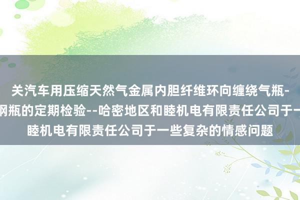 关汽车用压缩天然气金属内胆纤维环向缠绕气瓶-汽车用压缩天然气钢瓶的定期检验--哈密地区和睦机电有限责任公司于一些复杂的情感问题