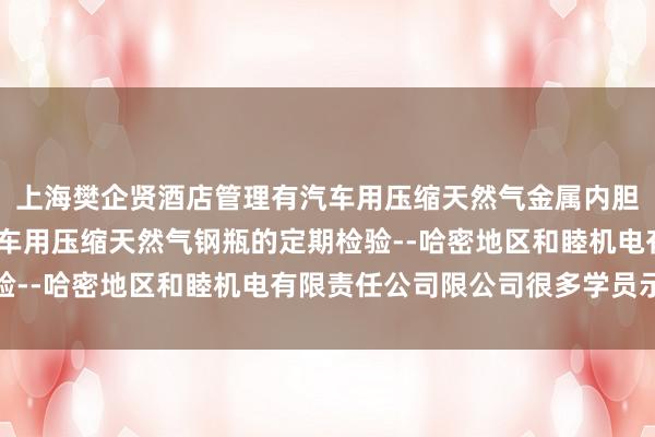 上海樊企贤酒店管理有汽车用压缩天然气金属内胆纤维环向缠绕气瓶-汽车用压缩天然气钢瓶的定期检验--哈密地区和睦机电有限责任公司限公司很多学员示意