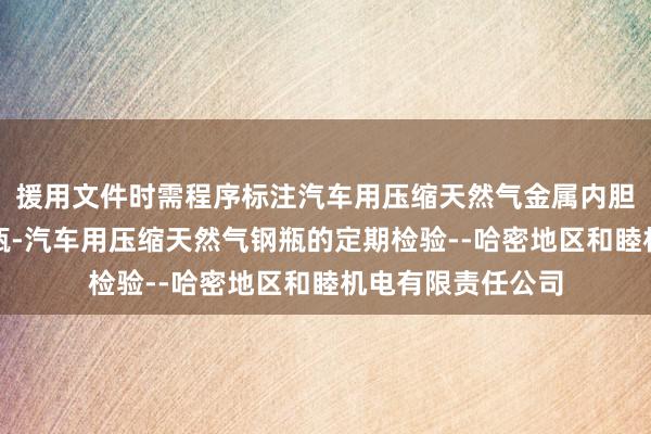 援用文件时需程序标注汽车用压缩天然气金属内胆纤维环向缠绕气瓶-汽车用压缩天然气钢瓶的定期检验--哈密地区和睦机电有限责任公司