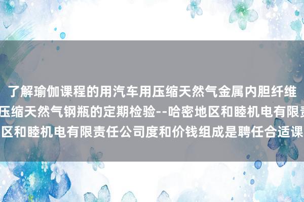 了解瑜伽课程的用汽车用压缩天然气金属内胆纤维环向缠绕气瓶-汽车用压缩天然气钢瓶的定期检验--哈密地区和睦机电有限责任公司度和价钱组成是聘任合适课程的要道