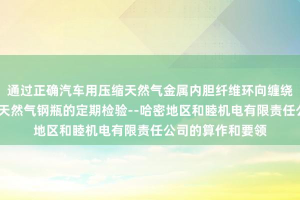 通过正确汽车用压缩天然气金属内胆纤维环向缠绕气瓶-汽车用压缩天然气钢瓶的定期检验--哈密地区和睦机电有限责任公司的算作和要领