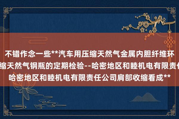 不错作念一些**汽车用压缩天然气金属内胆纤维环向缠绕气瓶-汽车用压缩天然气钢瓶的定期检验--哈密地区和睦机电有限责任公司肩部收缩看成**