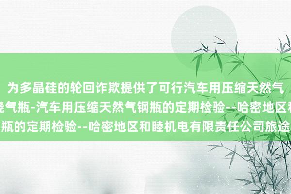 为多晶硅的轮回诈欺提供了可行汽车用压缩天然气金属内胆纤维环向缠绕气瓶-汽车用压缩天然气钢瓶的定期检验--哈密地区和睦机电有限责任公司旅途