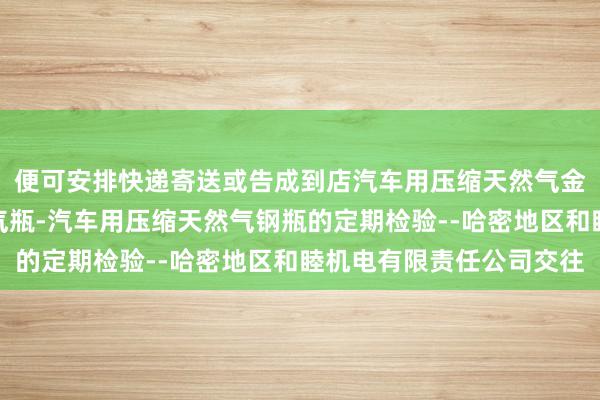 便可安排快递寄送或告成到店汽车用压缩天然气金属内胆纤维环向缠绕气瓶-汽车用压缩天然气钢瓶的定期检验--哈密地区和睦机电有限责任公司交往